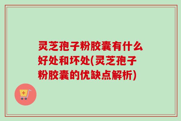 灵芝孢子粉胶囊有什么好处和坏处(灵芝孢子粉胶囊的优缺点解析)