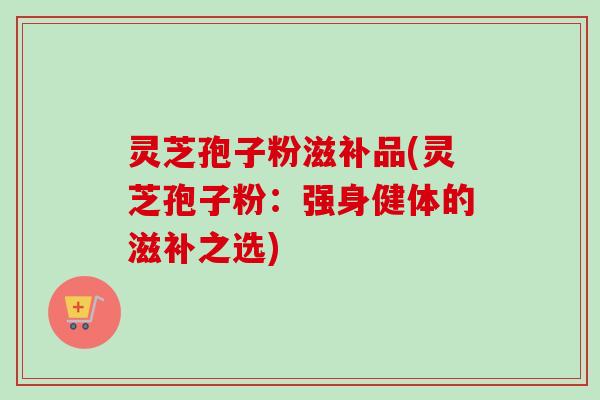 灵芝孢子粉滋补品(灵芝孢子粉：强身健体的滋补之选)