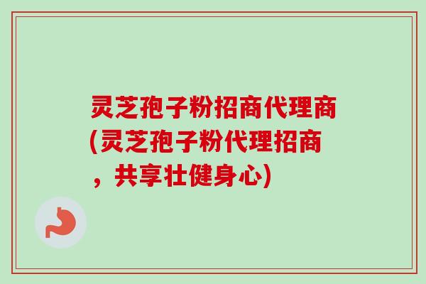 灵芝孢子粉招商代理商(灵芝孢子粉代理招商，共享壮健身心)