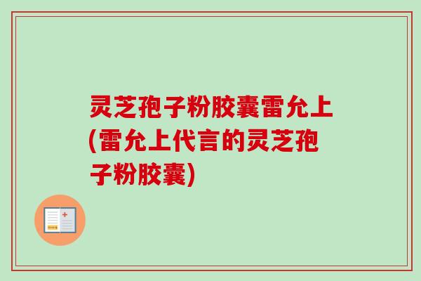灵芝孢子粉胶囊雷允上(雷允上代言的灵芝孢子粉胶囊)