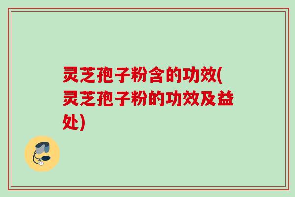 灵芝孢子粉含的功效(灵芝孢子粉的功效及益处)