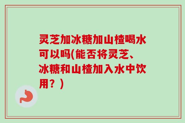 灵芝加冰糖加山楂喝水可以吗(能否将灵芝、冰糖和山楂加入水中饮用？)