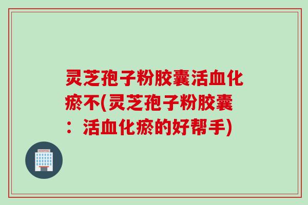 灵芝孢子粉胶囊活血化瘀不(灵芝孢子粉胶囊：活血化瘀的好帮手)