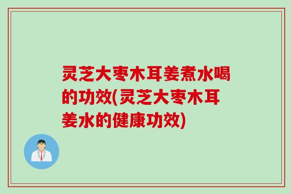 灵芝大枣木耳姜煮水喝的功效(灵芝大枣木耳姜水的健康功效)