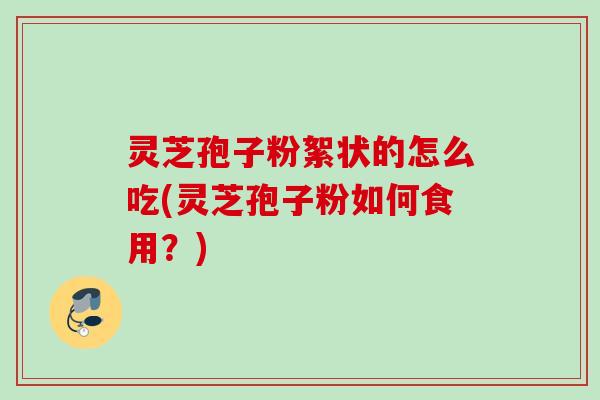 灵芝孢子粉絮状的怎么吃(灵芝孢子粉如何食用？)