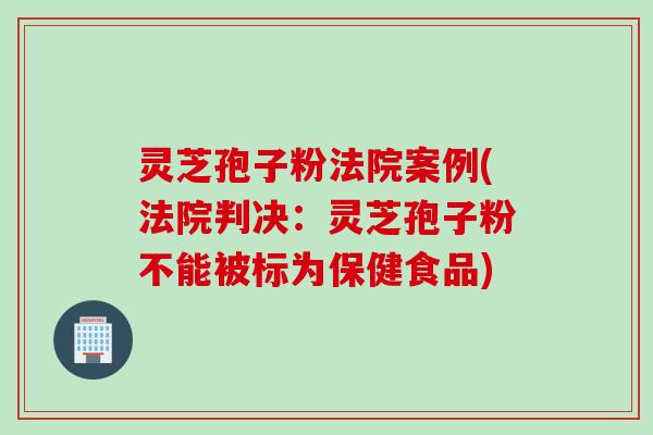 灵芝孢子粉法院案例(法院判决：灵芝孢子粉不能被标为保健食品)