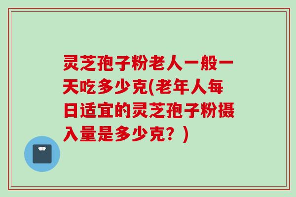 灵芝孢子粉老人一般一天吃多少克(老年人每日适宜的灵芝孢子粉摄入量是多少克？)