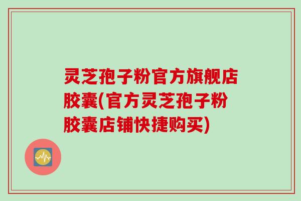 灵芝孢子粉官方旗舰店胶囊(官方灵芝孢子粉胶囊店铺快捷购买)