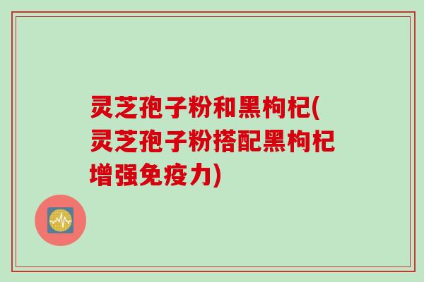 灵芝孢子粉和黑枸杞(灵芝孢子粉搭配黑枸杞增强免疫力)