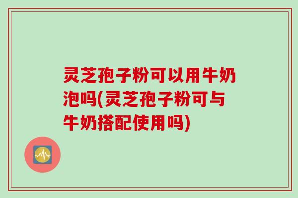 灵芝孢子粉可以用牛奶泡吗(灵芝孢子粉可与牛奶搭配使用吗)