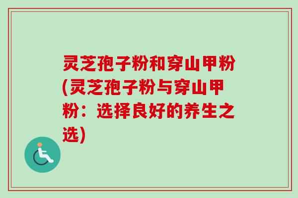 灵芝孢子粉和穿山甲粉(灵芝孢子粉与穿山甲粉：选择良好的养生之选)