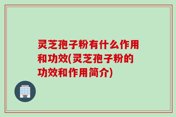 灵芝孢子粉有什么作用和功效(灵芝孢子粉的功效和作用简介)