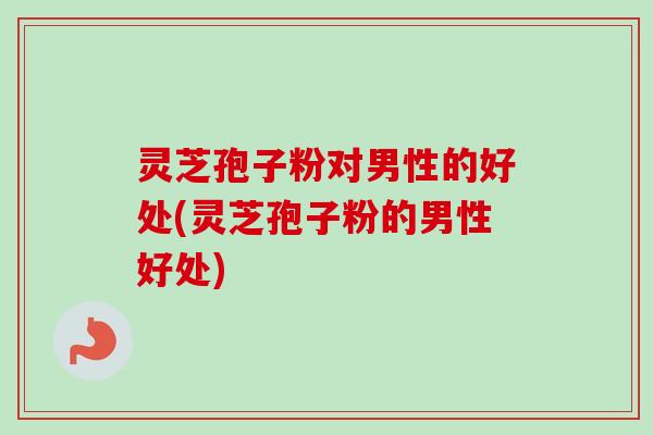 灵芝孢子粉对男性的好处(灵芝孢子粉的男性好处)