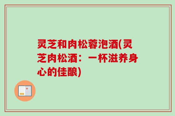 灵芝和肉松蓉泡酒(灵芝肉松酒：一杯滋养身心的佳酿)