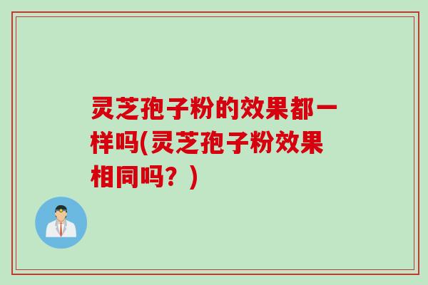 灵芝孢子粉的效果都一样吗(灵芝孢子粉效果相同吗？)