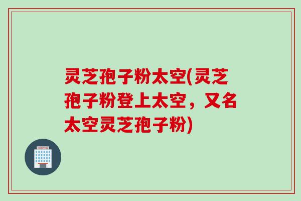 灵芝孢子粉太空(灵芝孢子粉登上太空，又名太空灵芝孢子粉)