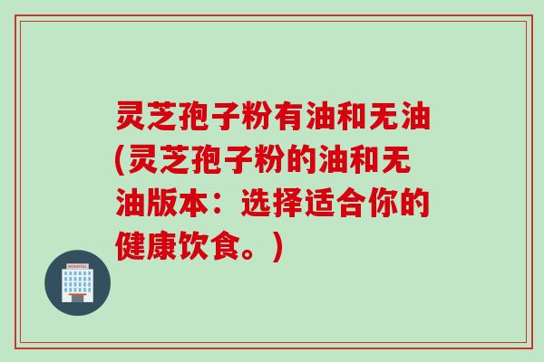 灵芝孢子粉有油和无油(灵芝孢子粉的油和无油版本：选择适合你的健康饮食。)