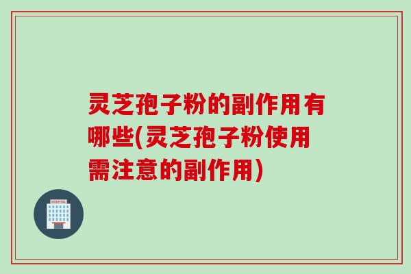 灵芝孢子粉的副作用有哪些(灵芝孢子粉使用需注意的副作用)