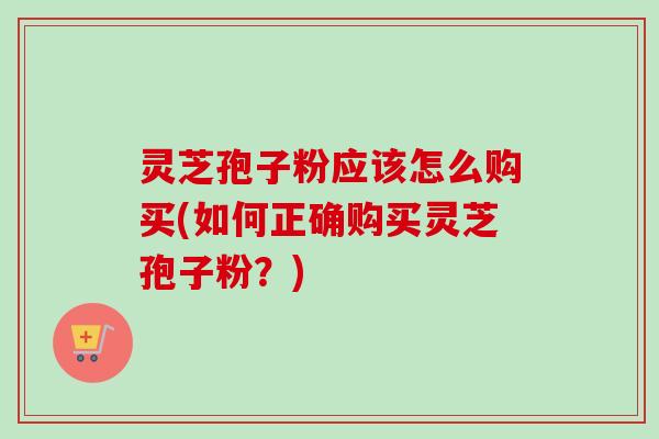 灵芝孢子粉应该怎么购买(如何正确购买灵芝孢子粉？)