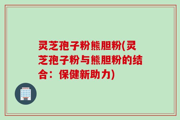 灵芝孢子粉熊胆粉(灵芝孢子粉与熊胆粉的结合：保健新助力)