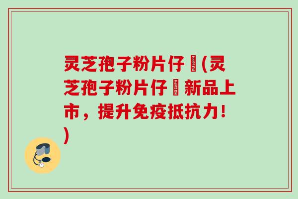 灵芝孢子粉片仔廣(灵芝孢子粉片仔廣新品上市，提升免疫抵抗力！)