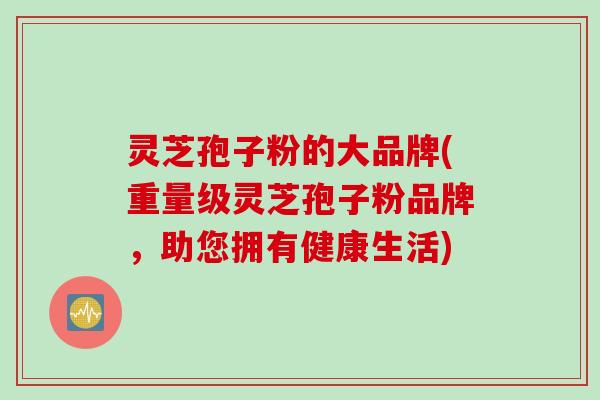 灵芝孢子粉的大品牌(重量级灵芝孢子粉品牌，助您拥有健康生活)