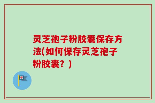 灵芝孢子粉胶囊保存方法(如何保存灵芝孢子粉胶囊？)