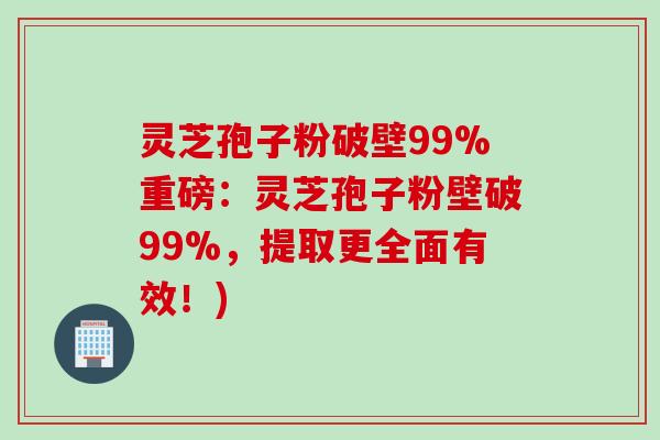 灵芝孢子粉破壁99%重磅：灵芝孢子粉壁破99%，提取更全面有效！)
