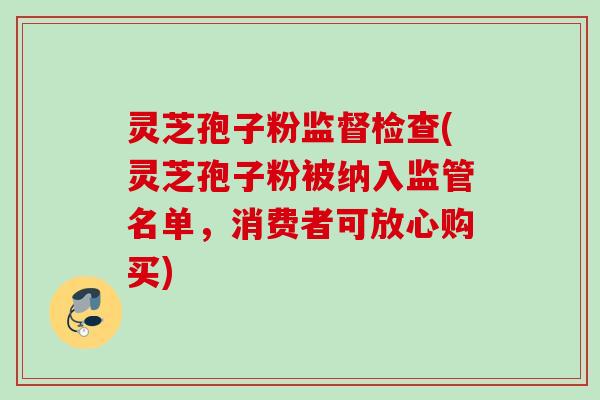灵芝孢子粉监督检查(灵芝孢子粉被纳入监管名单，消费者可放心购买)