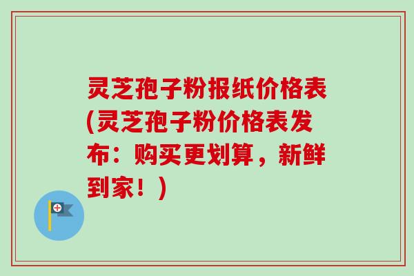 灵芝孢子粉报纸价格表(灵芝孢子粉价格表发布：购买更划算，新鲜到家！)