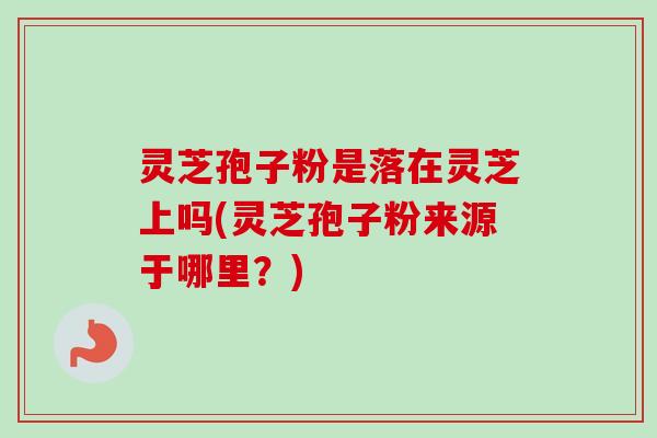 灵芝孢子粉是落在灵芝上吗(灵芝孢子粉来源于哪里？)