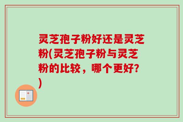 灵芝孢子粉好还是灵芝粉(灵芝孢子粉与灵芝粉的比较，哪个更好？)