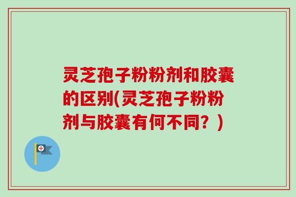 灵芝孢子粉粉剂和胶囊的区别(灵芝孢子粉粉剂与胶囊有何不同？)