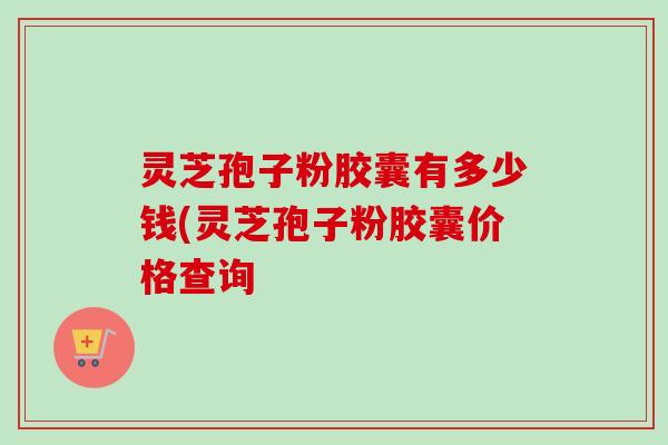 灵芝孢子粉胶囊有多少钱(灵芝孢子粉胶囊价格查询