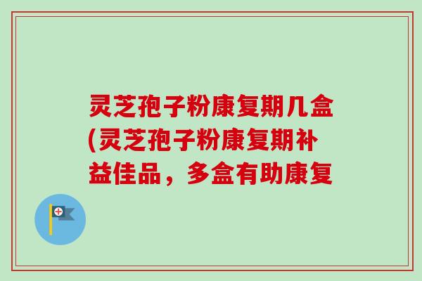 灵芝孢子粉康复期几盒(灵芝孢子粉康复期补益佳品，多盒有助康复