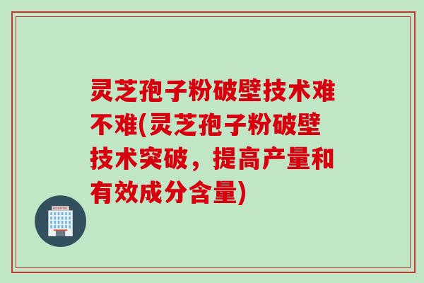 灵芝孢子粉破壁技术难不难(灵芝孢子粉破壁技术突破，提高产量和有效成分含量)
