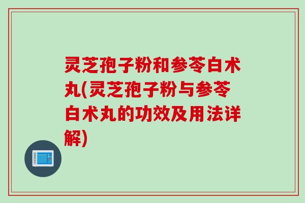 灵芝孢子粉和参苓白术丸(灵芝孢子粉与参苓白术丸的功效及用法详解)