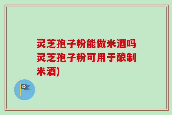 灵芝孢子粉能做米酒吗灵芝孢子粉可用于酿制米酒)