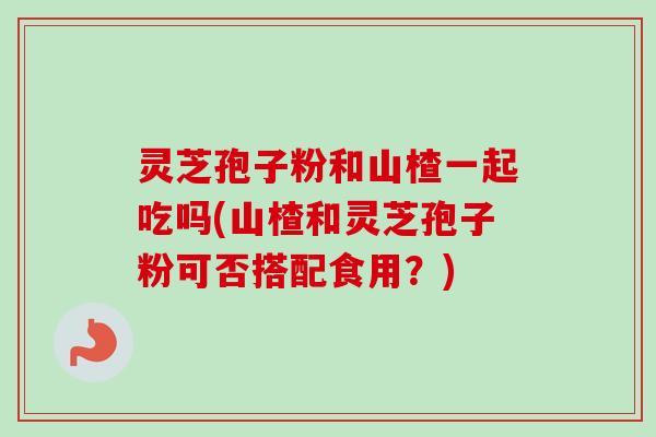 灵芝孢子粉和山楂一起吃吗(山楂和灵芝孢子粉可否搭配食用？)
