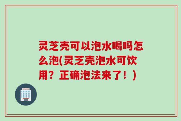 灵芝壳可以泡水喝吗怎么泡(灵芝壳泡水可饮用？正确泡法来了！)