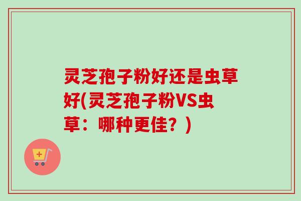 灵芝孢子粉好还是虫草好(灵芝孢子粉VS虫草：哪种更佳？)