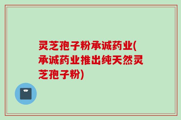 灵芝孢子粉承诚药业(承诚药业推出纯天然灵芝孢子粉)