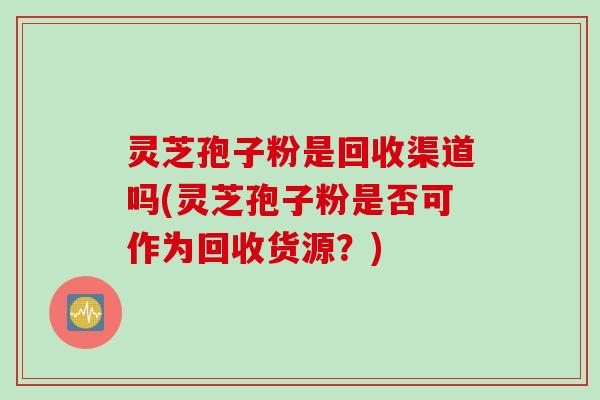 灵芝孢子粉是回收渠道吗(灵芝孢子粉是否可作为回收货源？)