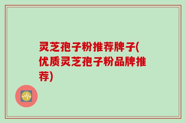 灵芝孢子粉推荐牌子(优质灵芝孢子粉品牌推荐)