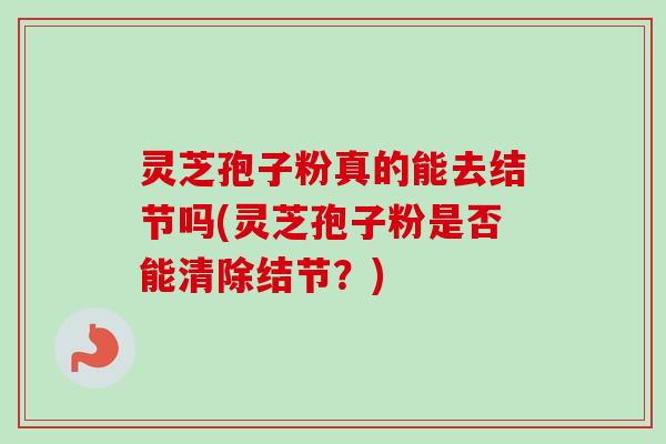 灵芝孢子粉真的能去结节吗(灵芝孢子粉是否能清除结节？)