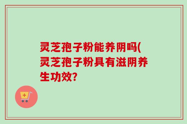 灵芝孢子粉能养阴吗(灵芝孢子粉具有滋阴养生功效？