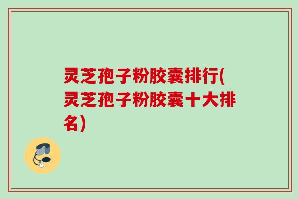灵芝孢子粉胶囊排行(灵芝孢子粉胶囊十大排名)