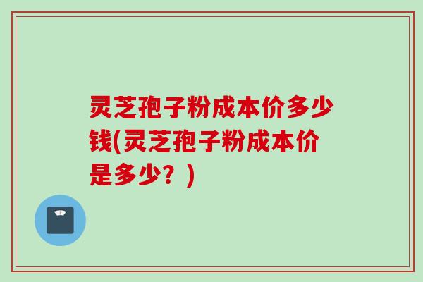 灵芝孢子粉成本价多少钱(灵芝孢子粉成本价是多少？)