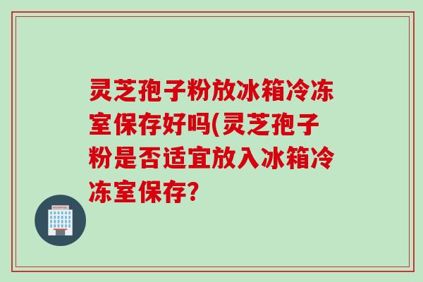 灵芝孢子粉放冰箱冷冻室保存好吗(灵芝孢子粉是否适宜放入冰箱冷冻室保存？