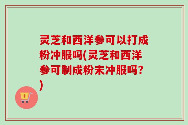 灵芝和西洋参可以打成粉冲服吗(灵芝和西洋参可制成粉末冲服吗？)